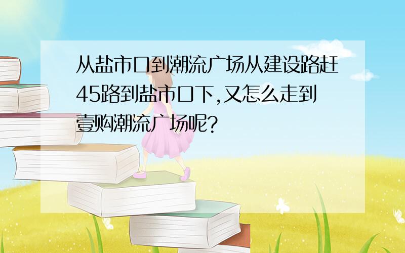 从盐市口到潮流广场从建设路赶45路到盐市口下,又怎么走到壹购潮流广场呢?