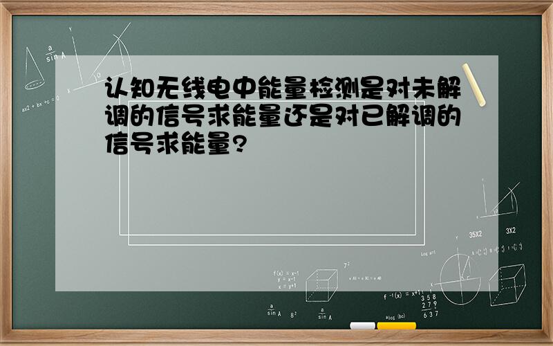 认知无线电中能量检测是对未解调的信号求能量还是对已解调的信号求能量?