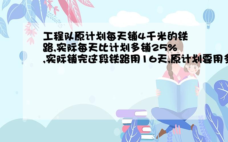 工程队原计划每天铺4千米的铁路,实际每天比计划多铺25%,实际铺完这段铁路用16天,原计划要用多少天完成