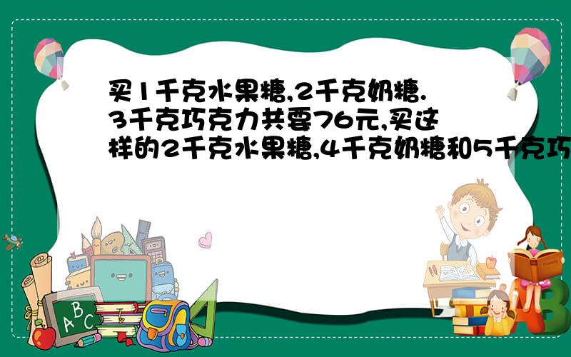 买1千克水果糖,2千克奶糖.3千克巧克力共要76元,买这样的2千克水果糖,4千克奶糖和5千克巧克力共要多少元?