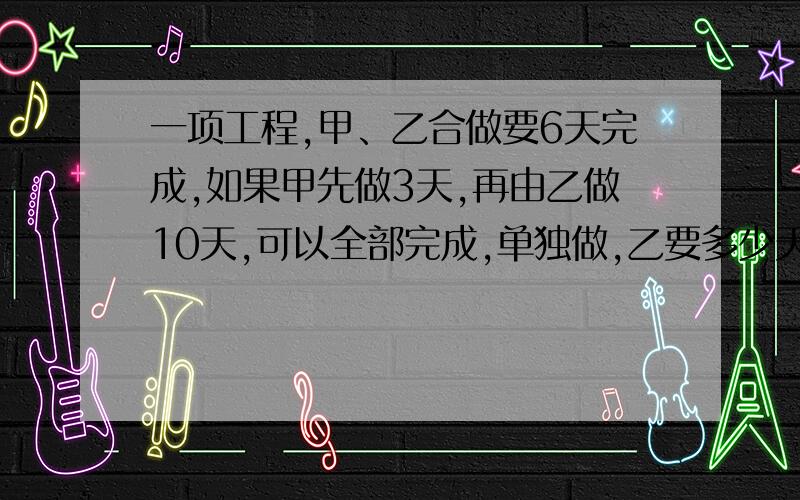 一项工程,甲、乙合做要6天完成,如果甲先做3天,再由乙做10天,可以全部完成,单独做,乙要多少天完成?