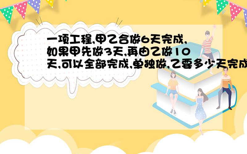 一项工程,甲乙合做6天完成,如果甲先做3天,再由乙做10天,可以全部完成,单独做,乙要多少天完成?