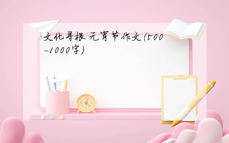 文化寻根 元宵节作文（500-1000字）