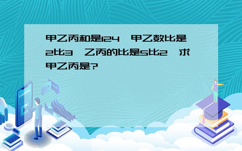 甲乙丙和是124,甲乙数比是2比3,乙丙的比是5比2,求甲乙丙是?