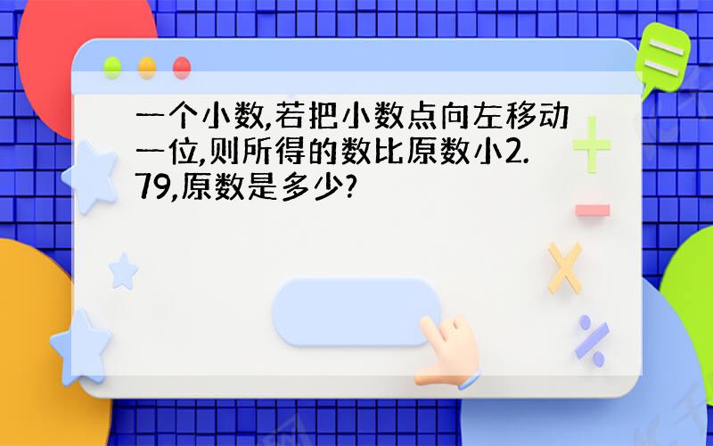 一个小数,若把小数点向左移动一位,则所得的数比原数小2.79,原数是多少?