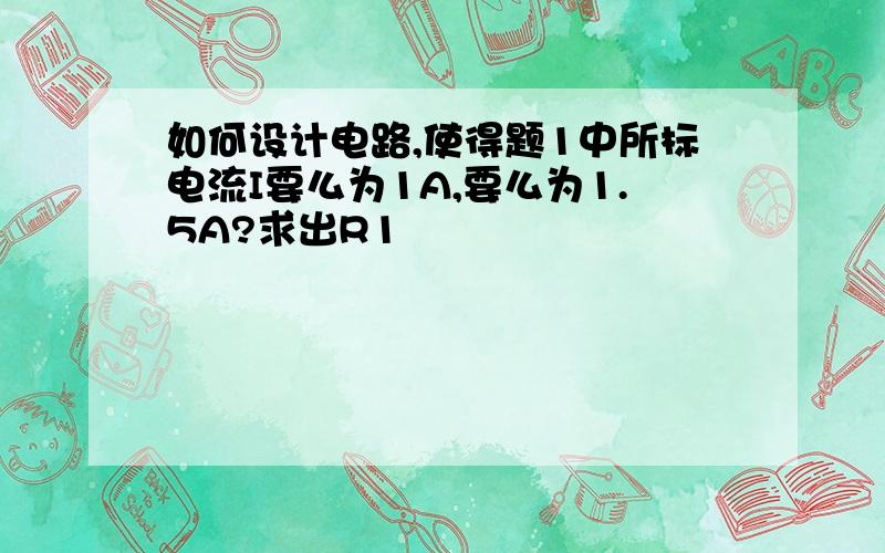 如何设计电路,使得题1中所标电流I要么为1A,要么为1.5A?求出R1