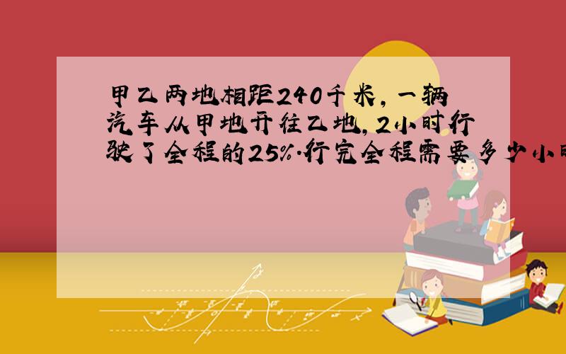 甲乙两地相距240千米,一辆汽车从甲地开往乙地,2小时行驶了全程的25％.行完全程需要多少小时?