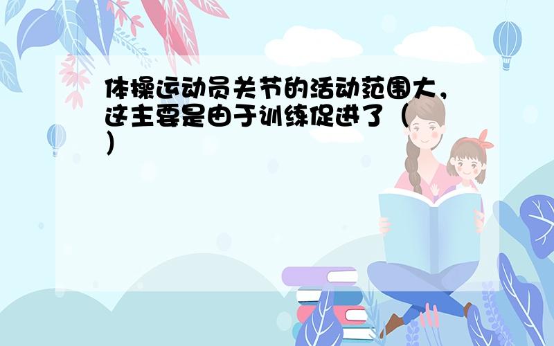 体操运动员关节的活动范围大，这主要是由于训练促进了（　　）