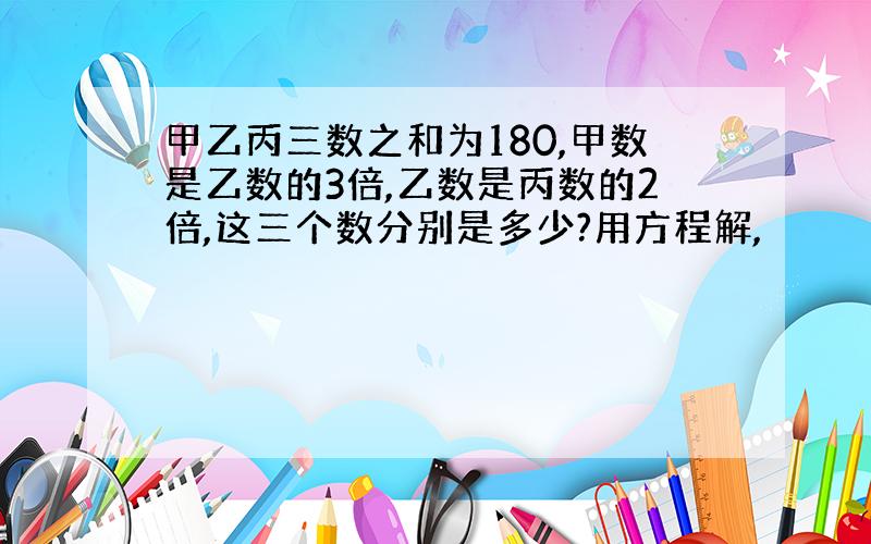 甲乙丙三数之和为180,甲数是乙数的3倍,乙数是丙数的2倍,这三个数分别是多少?用方程解,