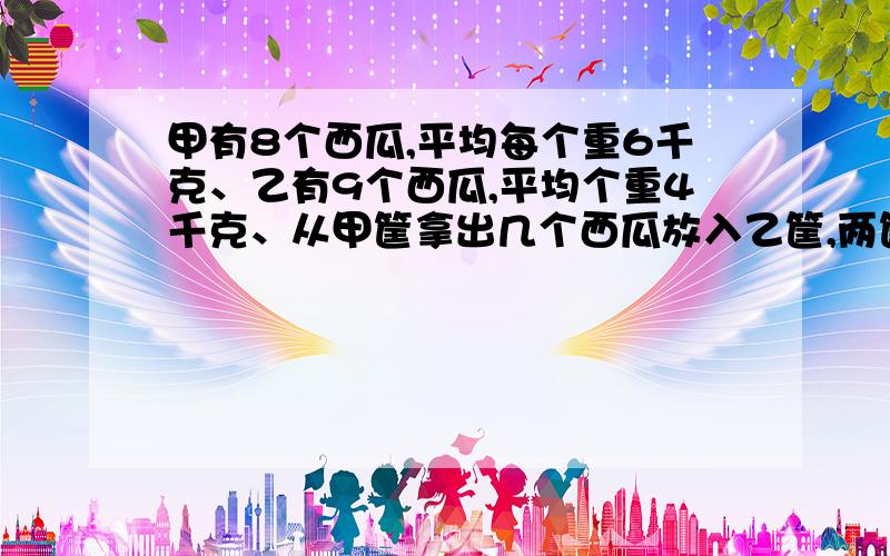 甲有8个西瓜,平均每个重6千克、乙有9个西瓜,平均个重4千克、从甲筐拿出几个西瓜放入乙筐,两筐才能同样重?