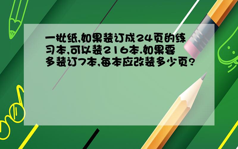 一批纸,如果装订成24页的练习本,可以装216本.如果要多装订7本,每本应改装多少页?