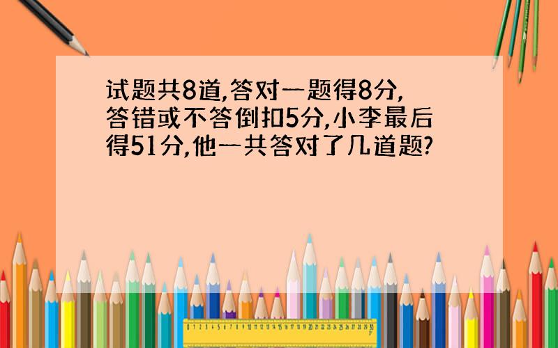 试题共8道,答对一题得8分,答错或不答倒扣5分,小李最后得51分,他一共答对了几道题?