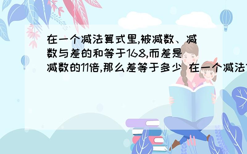 在一个减法算式里,被减数、减数与差的和等于168,而差是减数的11倍,那么差等于多少 在一个减法?E