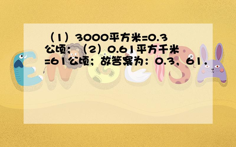 （1）3000平方米=0.3公顷；（2）0.61平方千米=61公顷；故答案为：0.3，61．