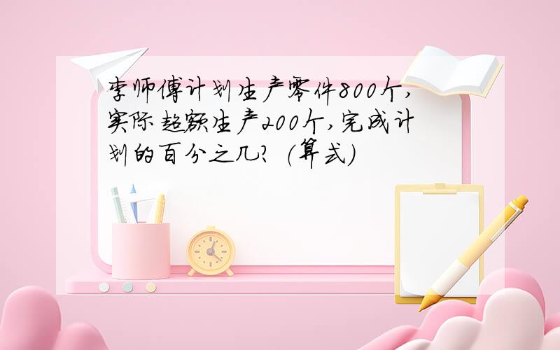 李师傅计划生产零件800个,实际超额生产200个,完成计划的百分之几? （算式）