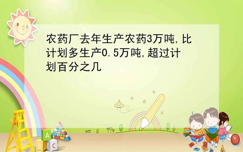 农药厂去年生产农药3万吨,比计划多生产0.5万吨,超过计划百分之几