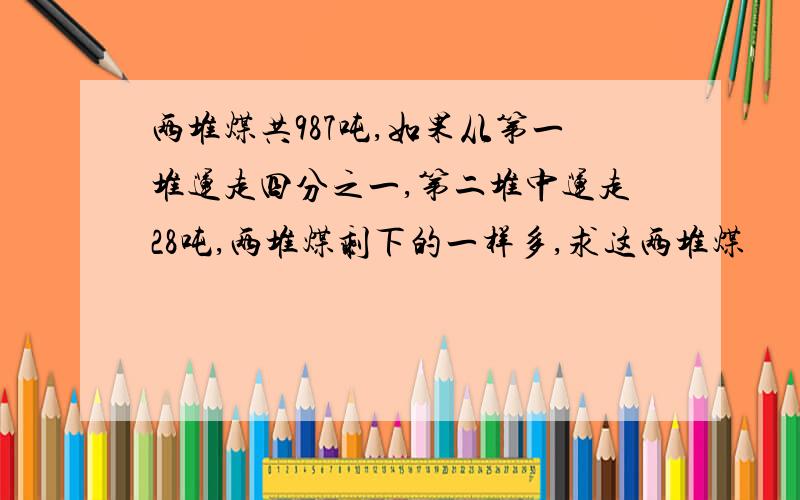 两堆煤共987吨,如果从第一堆运走四分之一,第二堆中运走28吨,两堆煤剩下的一样多,求这两堆煤