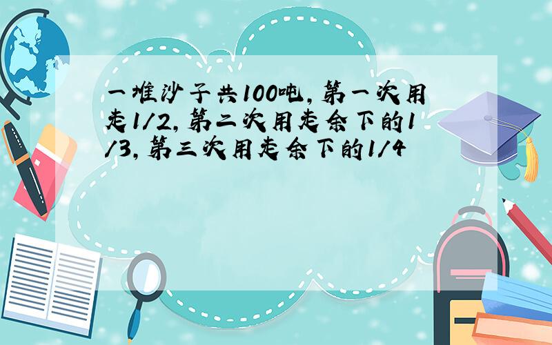 一堆沙子共100吨,第一次用走1/2,第二次用走余下的1/3,第三次用走余下的1/4