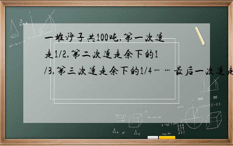 一堆沙子共100吨,第一次运走1/2,第二次运走余下的1/3,第三次运走余下的1/4……最后一次运走余下的1/100,还