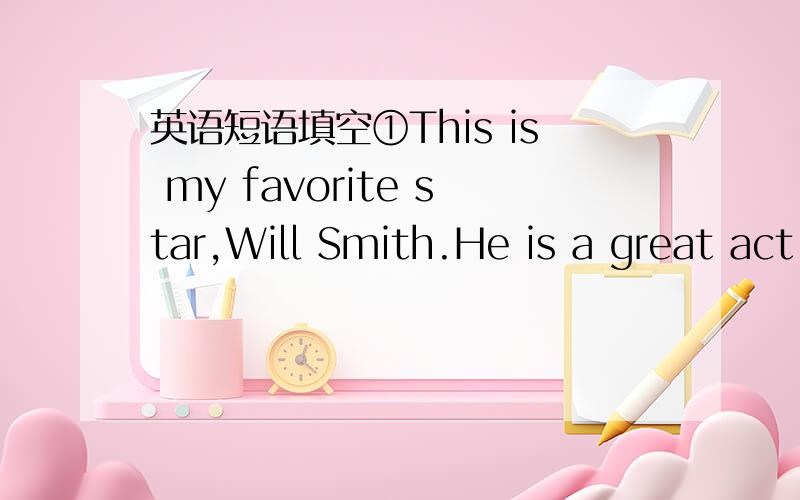 英语短语填空①This is my favorite star,Will Smith.He is a great act