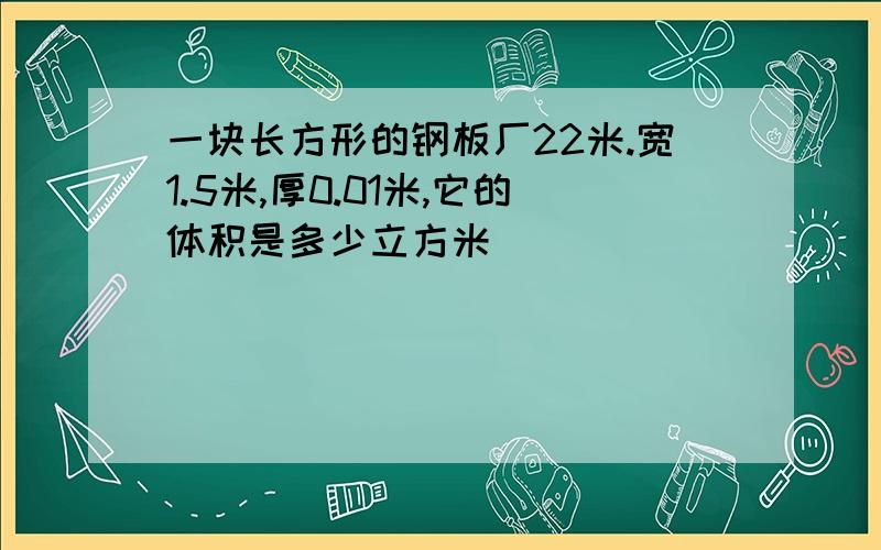 一块长方形的钢板厂22米.宽1.5米,厚0.01米,它的体积是多少立方米