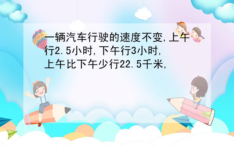 一辆汽车行驶的速度不变,上午行2.5小时,下午行3小时,上午比下午少行22.5千米,