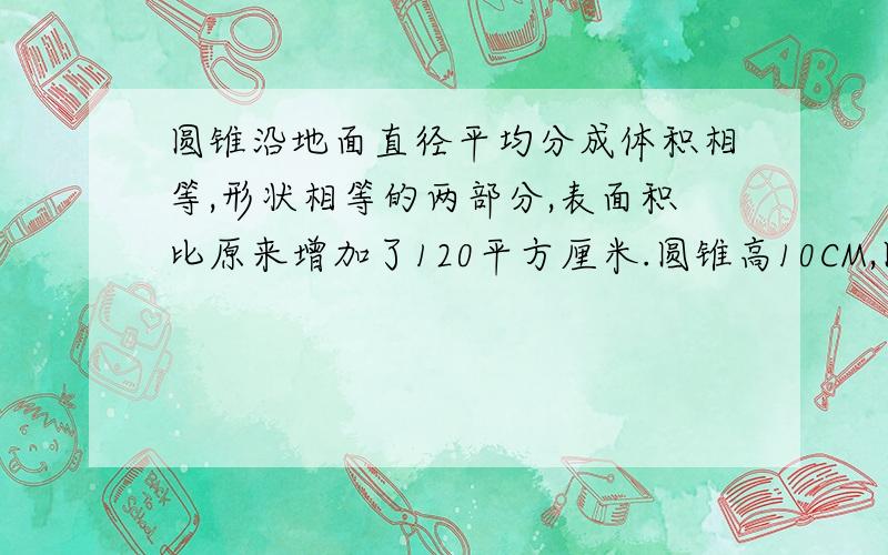 圆锥沿地面直径平均分成体积相等,形状相等的两部分,表面积比原来增加了120平方厘米.圆锥高10CM,圆锥的立方