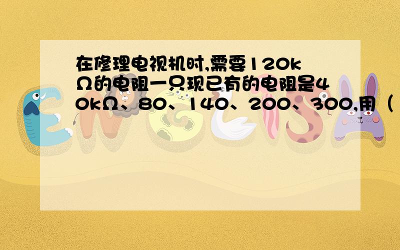 在修理电视机时,需要120kΩ的电阻一只现已有的电阻是40kΩ、80、140、200、300,用（ ）两个电阻并联