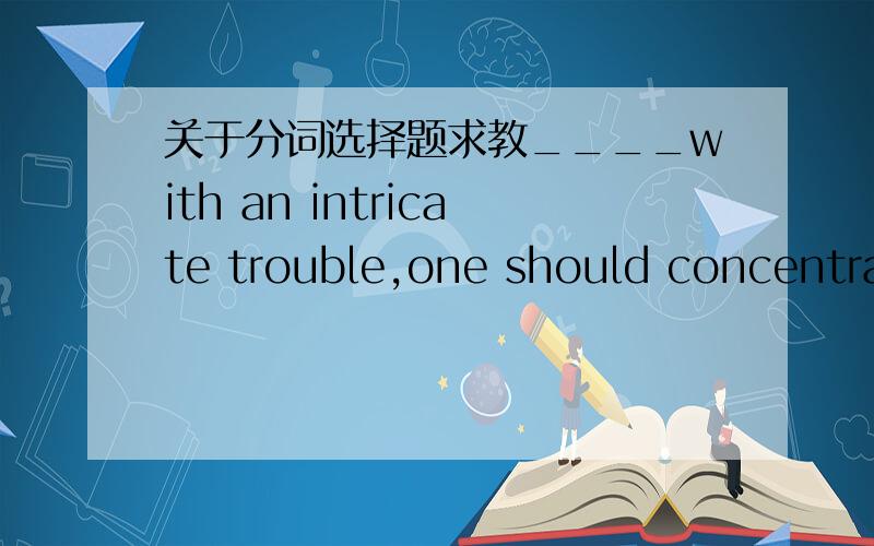 关于分词选择题求教____with an intricate trouble,one should concentrat