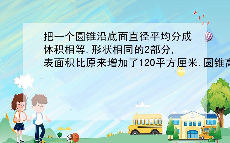 把一个圆锥沿底面直径平均分成体积相等.形状相同的2部分,表面积比原来增加了120平方厘米.圆锥高10厘米,它的体积是多少