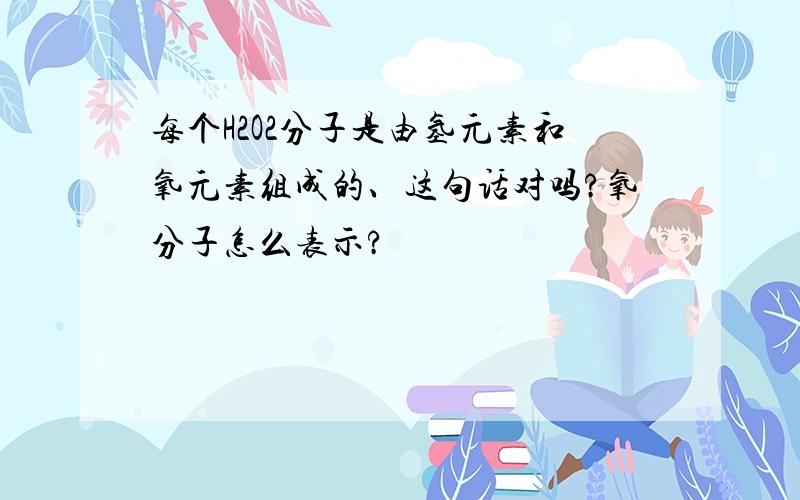 每个H2O2分子是由氢元素和氧元素组成的、这句话对吗?氧分子怎么表示?