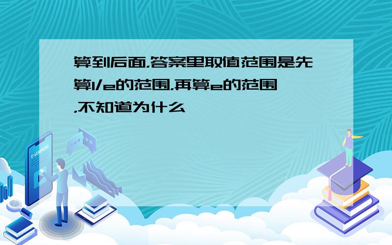 算到后面，答案里取值范围是先算1/e的范围，再算e的范围，不知道为什么