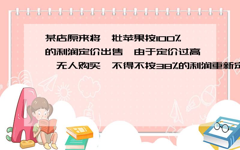 某店原来将一批苹果按100%的利润定价出售,由于定价过高,无人购买,不得不按38%的利润重新定价,这样售出了其中的40%