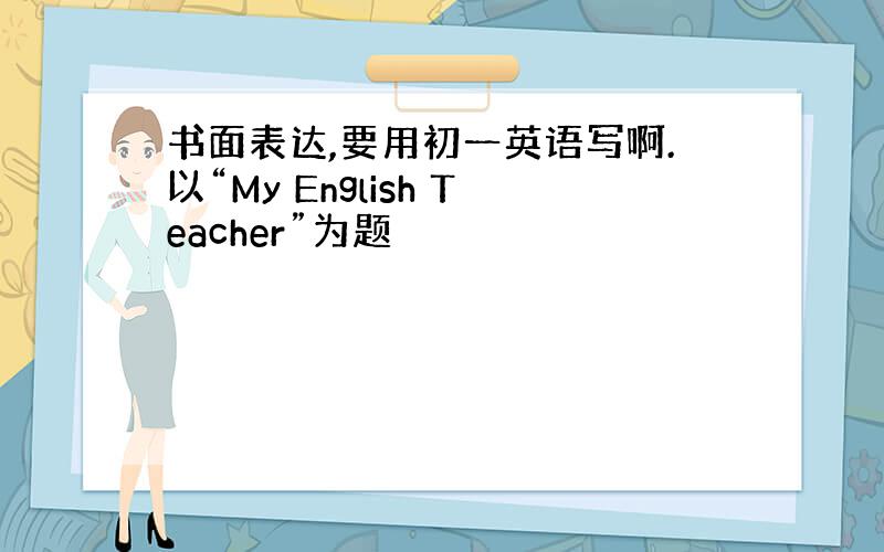 书面表达,要用初一英语写啊.以“My English Teacher”为题