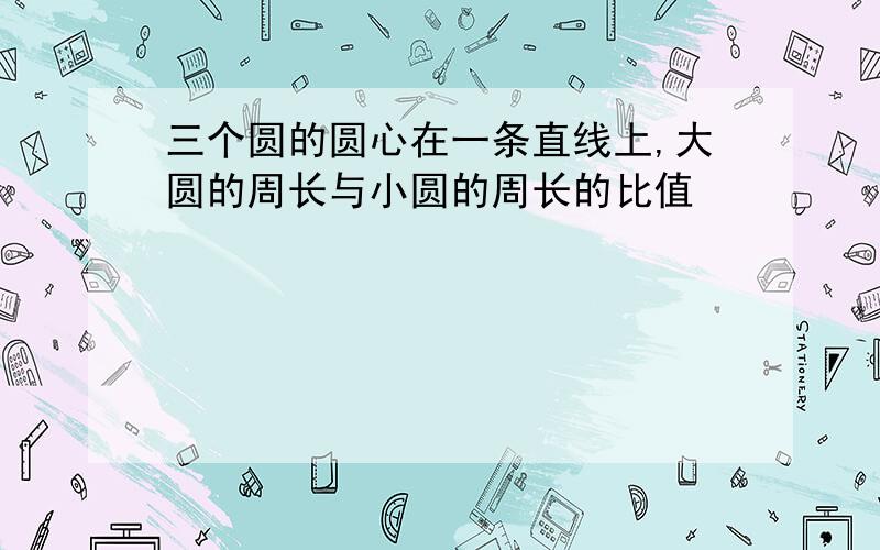 三个圆的圆心在一条直线上,大圆的周长与小圆的周长的比值