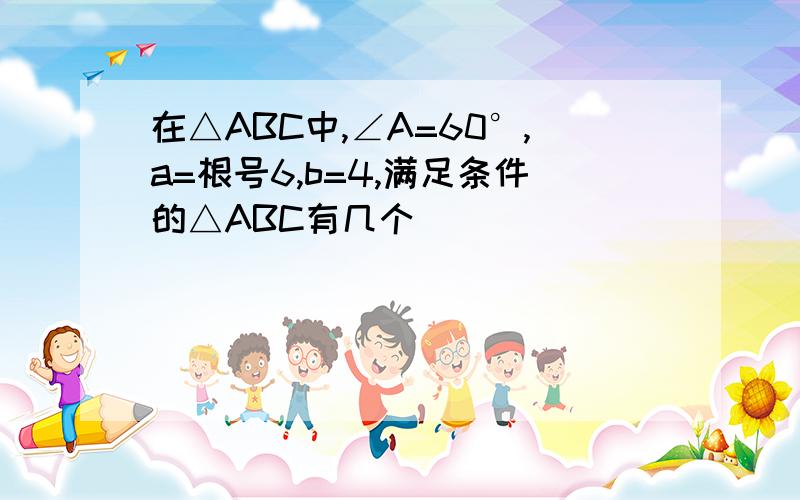 在△ABC中,∠A=60°,a=根号6,b=4,满足条件的△ABC有几个