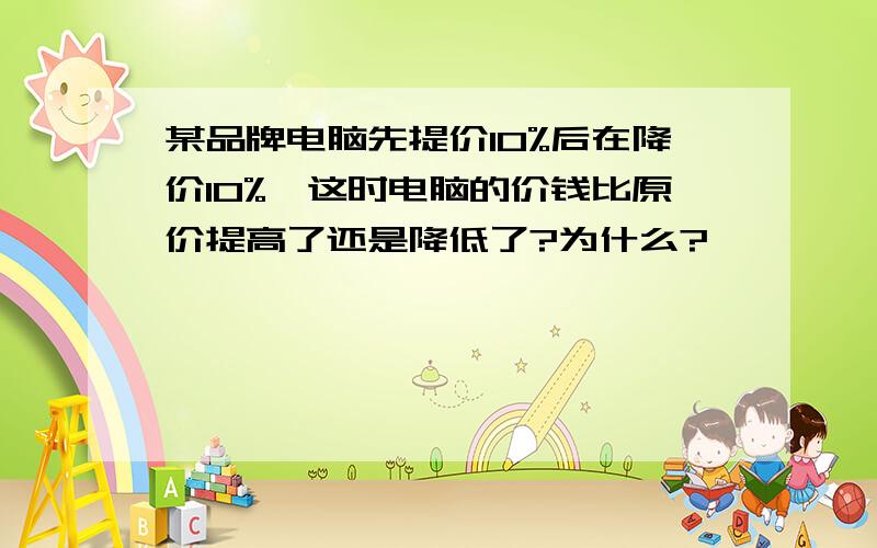 某品牌电脑先提价10%后在降价10%,这时电脑的价钱比原价提高了还是降低了?为什么?