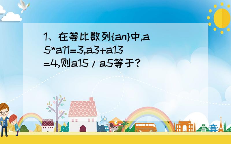 1、在等比数列{an}中,a5*a11=3,a3+a13=4,则a15/a5等于?