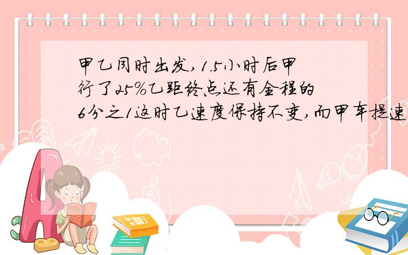 甲乙同时出发,1.5小时后甲行了25%乙距终点还有全程的6分之1这时乙速度保持不变,而甲车提速,两车同时到达,甲车行驶全