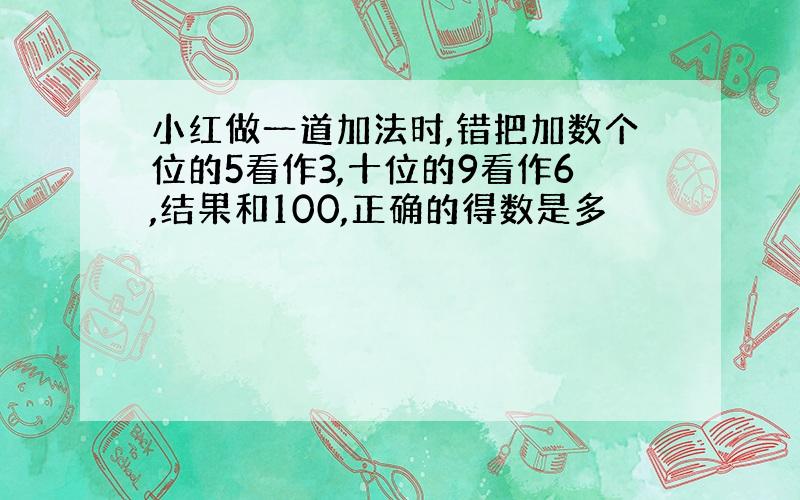 小红做一道加法时,错把加数个位的5看作3,十位的9看作6,结果和100,正确的得数是多