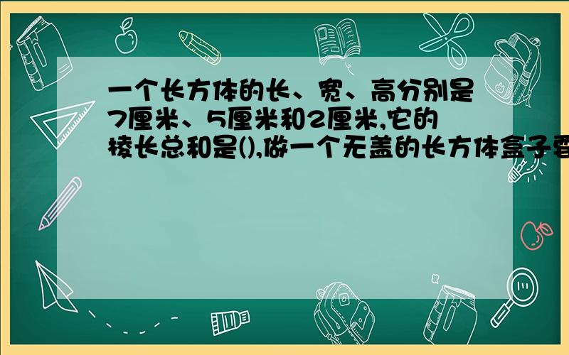 一个长方体的长、宽、高分别是7厘米、5厘米和2厘米,它的棱长总和是(),做一个无盖的长方体盒子要多少平方厘