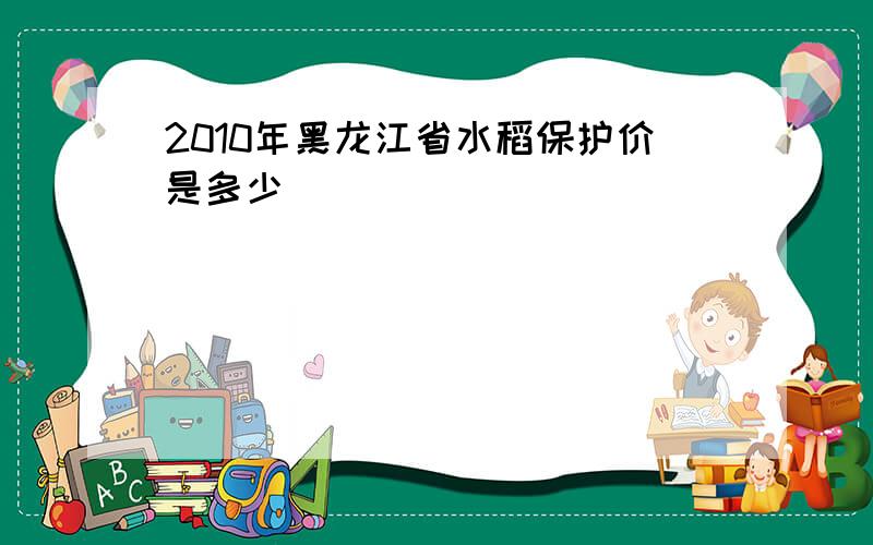 2010年黑龙江省水稻保护价是多少