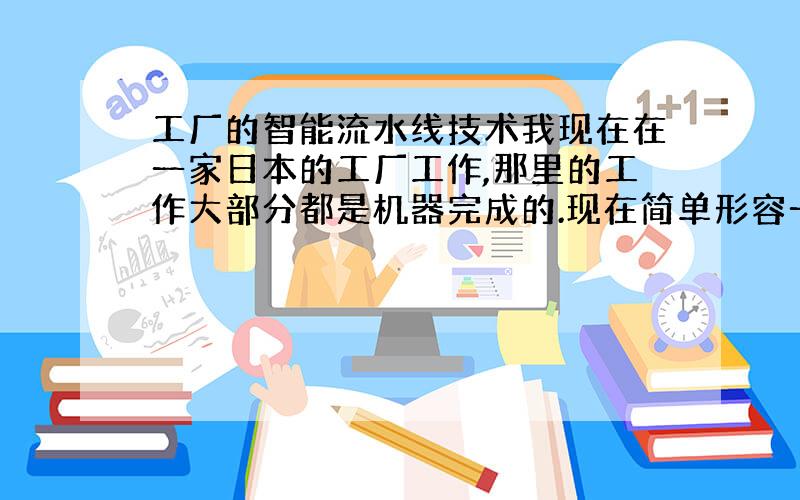 工厂的智能流水线技术我现在在一家日本的工厂工作,那里的工作大部分都是机器完成的.现在简单形容一下其中的一个机器手的动作：