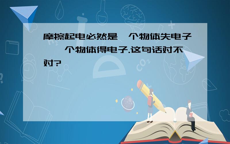 摩擦起电必然是一个物体失电子,一个物体得电子.这句话对不对?