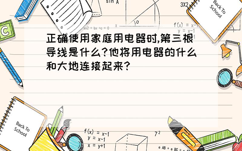 正确使用家庭用电器时,第三根导线是什么?他将用电器的什么和大地连接起来?