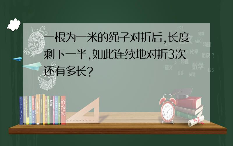 一根为一米的绳子对折后,长度剩下一半,如此连续地对折3次还有多长?