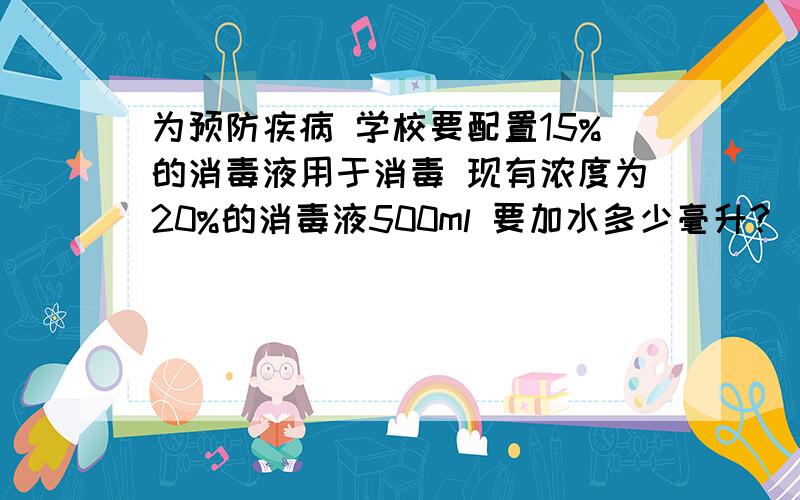 为预防疾病 学校要配置15%的消毒液用于消毒 现有浓度为20%的消毒液500ml 要加水多少毫升?