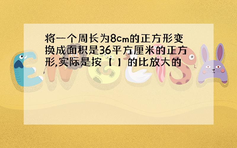 将一个周长为8cm的正方形变换成面积是36平方厘米的正方形,实际是按【 】的比放大的