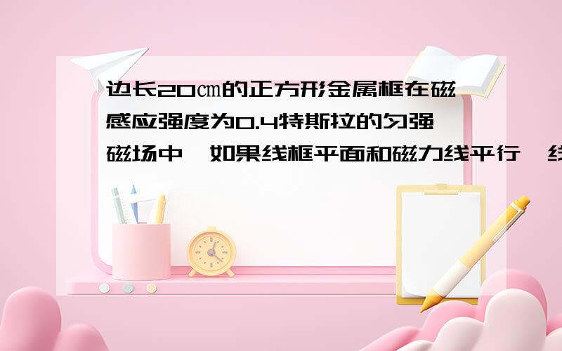 边长20㎝的正方形金属框在磁感应强度为0.4特斯拉的匀强磁场中,如果线框平面和磁力线平行,线框的磁通...