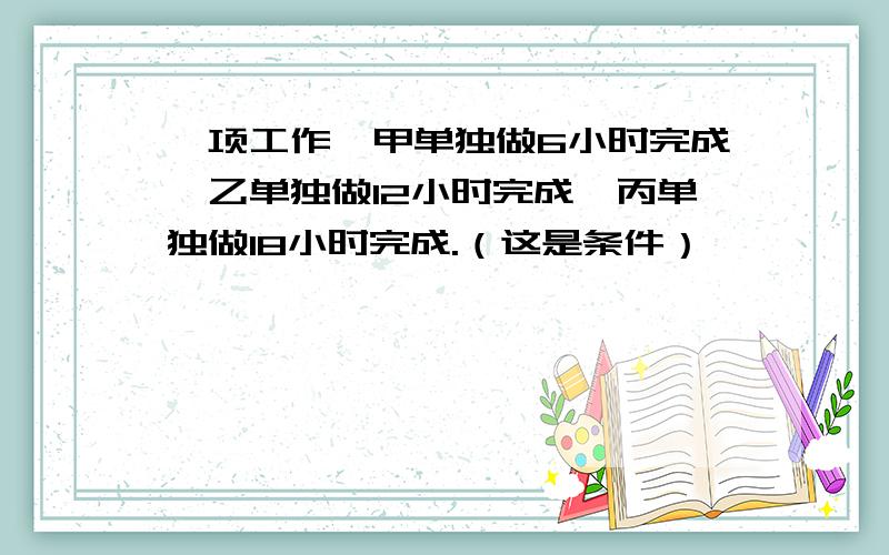 一项工作,甲单独做6小时完成,乙单独做12小时完成,丙单独做18小时完成.（这是条件）